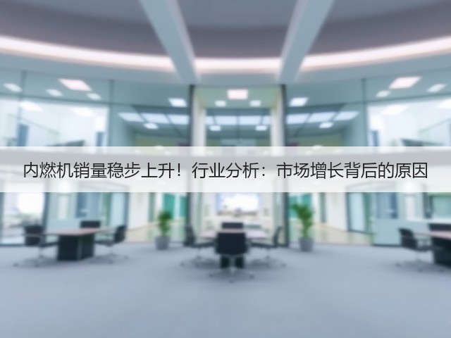 内燃机销量稳步上升！行业分析：市场增长背后的原因(图3)