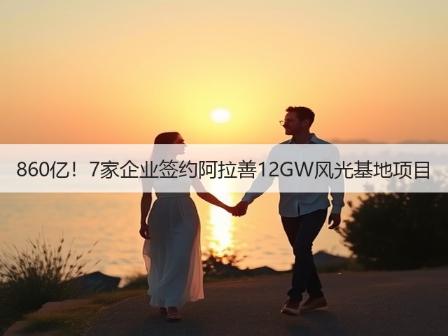 860亿！7家企业签约阿拉善12GW风光基地项目(图1)