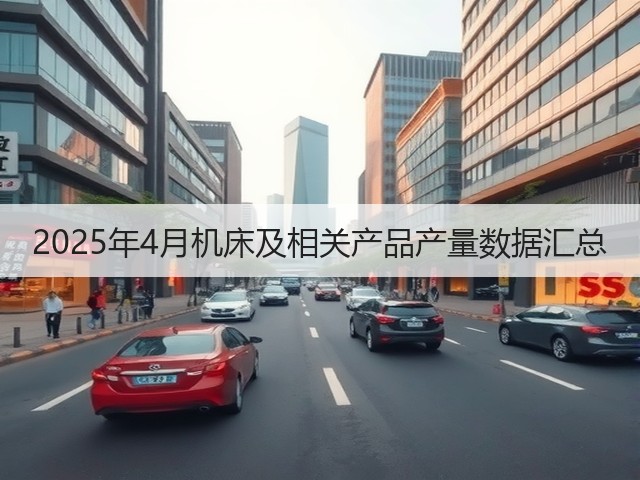 2025年4月机床及相关产品产量数据汇总(图1) 2025年4月机床及相关产品产量数据汇总(图1)