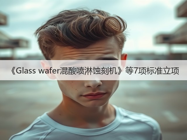 《Glass wafer混酸喷淋蚀刻机》等7项标准立项(图1)