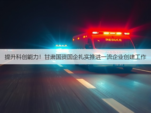 提升科创能力！甘肃国资国企扎实推进一流企业创建工作(图1)