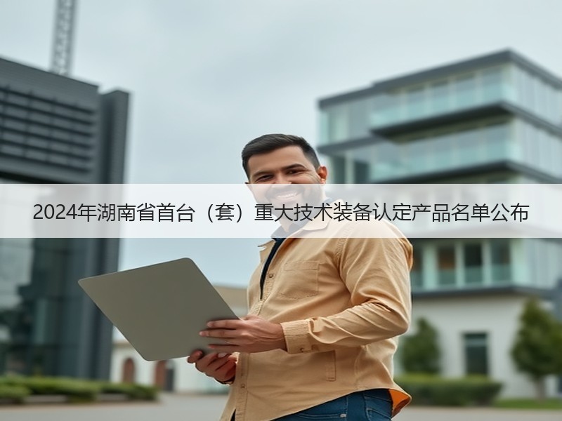2024年湖南省首台(套)重大技术装备认定产品名单公布 2024年湖南省首台(套)重大技术装备认定产品名单公布