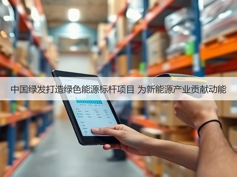 中国绿发打造绿色能源标杆项目 为新能源产业贡献动能