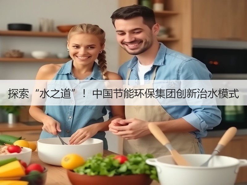 探索“水之道”!中国节能环保集团创新治水模式 探索“水之道”!中国节能环保集团创新治水模式