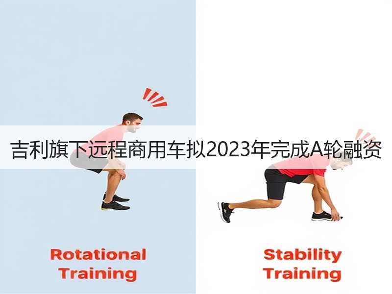 吉利旗下远程商用车拟2023年完成A轮融资