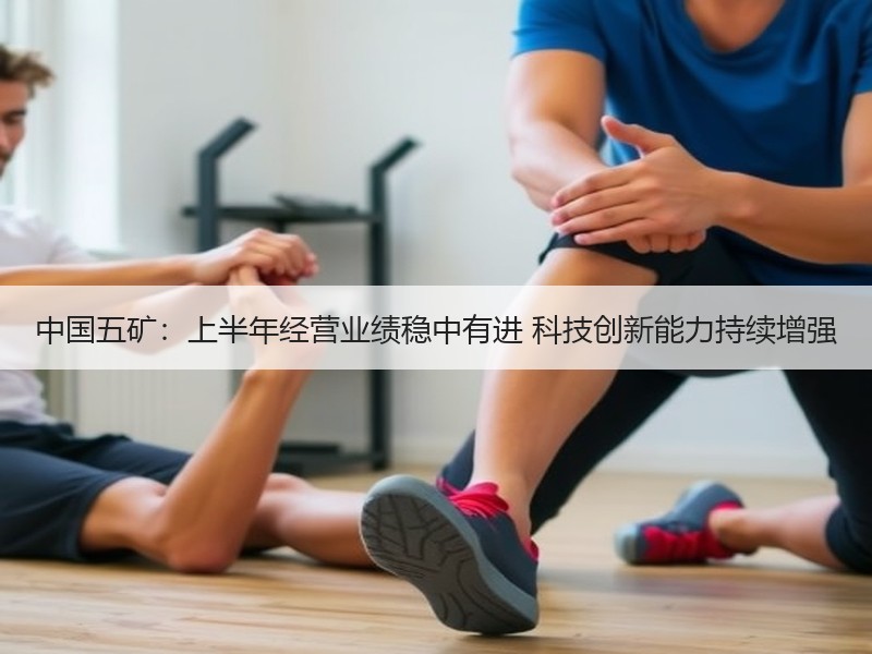 中国五矿：上半年经营业绩稳中有进 科技创新能力持续增强