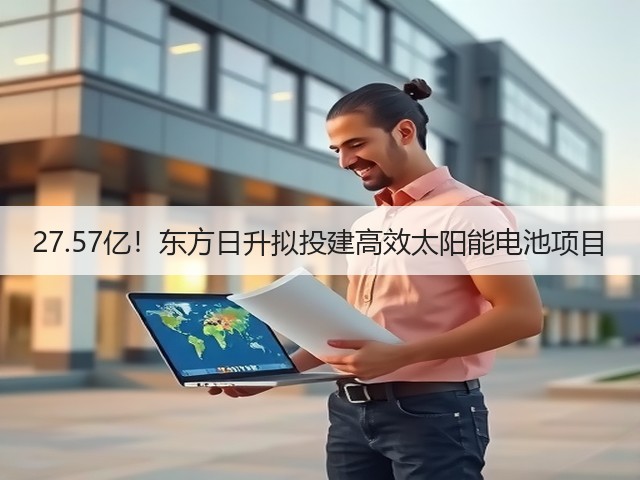 27.57亿!东方日升拟投建高效太阳能电池项目(图3) 27.57亿!东方日升拟投建高效太阳能电池项目(图3)