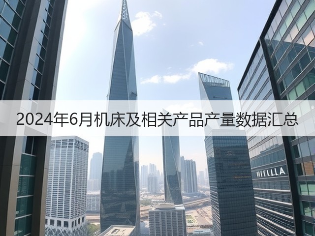 2024年6月机床及相关产品产量数据汇总(图1) 2024年6月机床及相关产品产量数据汇总(图1)