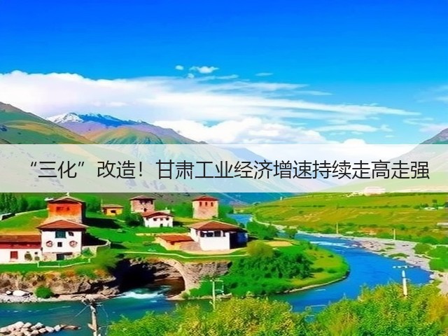“三化”改造！甘肃工业经济增速持续走高走强(图3)