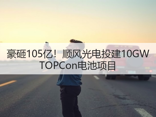 豪砸105亿!顺风光电投建10GW TOPCon电池项目(图2) 豪砸105亿!顺风光电投建10GW TOPCon电池项目(图2)