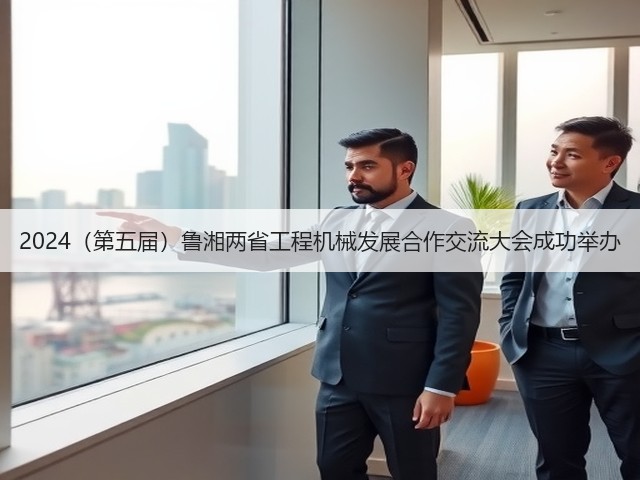 2024(第五届)鲁湘两省工程机械发展合作交流大会成功举办(图2) 2024(第五届)鲁湘两省工程机械发展合作交流大会成功举办(图2)