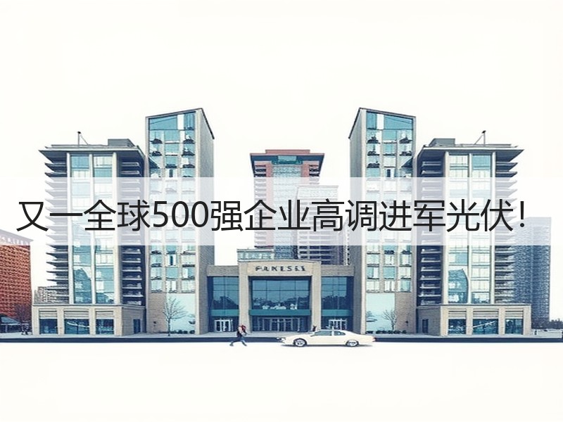 又一全球500强企业高调进军光伏! 又一全球500强企业高调进军光伏!