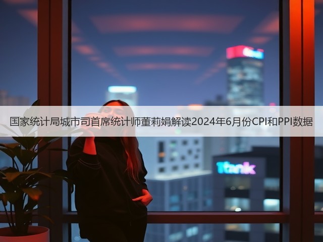 国家统计局城市司首席统计师董莉娟解读2024年6月份CPI和PPI数据(图2) 国家统计局城市司首席统计师董莉娟解读2024年6月份CPI和PPI数据(图2)