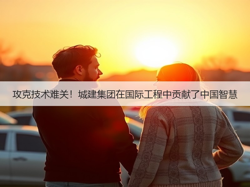 攻克技术难关!城建集团在国际工程中贡献了中国智慧 攻克技术难关!城建集团在国际工程中贡献了中国智慧