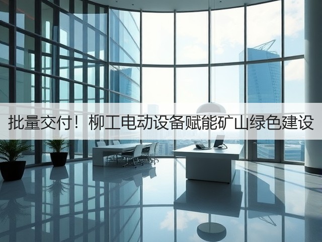 批量交付！柳工电动设备赋能矿山绿色建设(图1)
