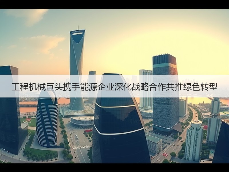 工程机械巨头携手能源企业深化战略合作共推绿色转型 工程机械巨头携手能源企业深化战略合作共推绿色转型