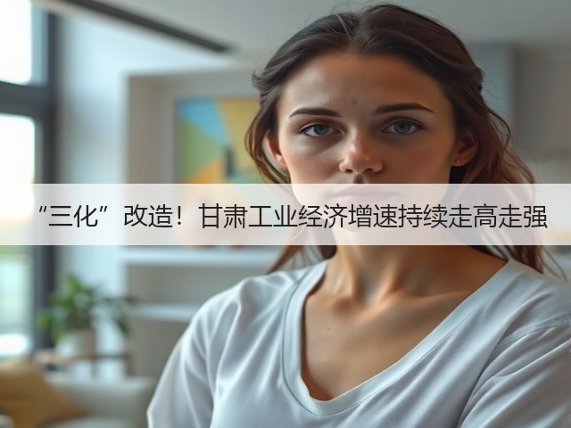 “三化”改造！甘肃工业经济增速持续走高走强(图2)