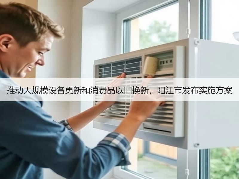 推动大规模设备更新和消费品以旧换新，阳江市发布实施方案