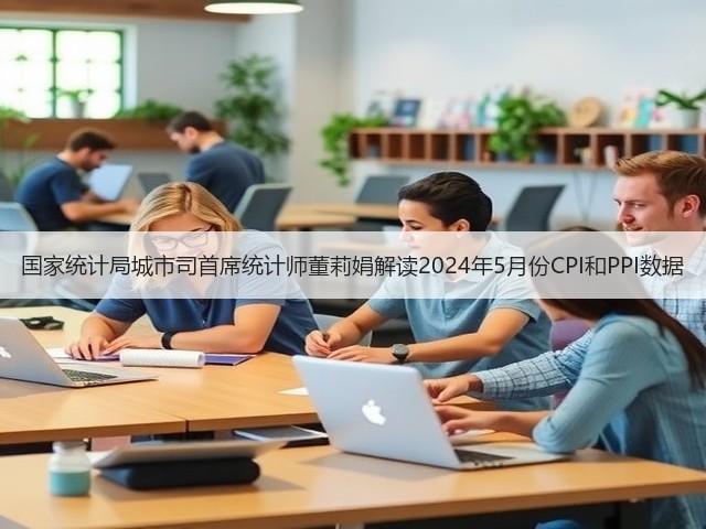 国家统计局城市司首席统计师董莉娟解读2024年5月份CPI和PPI数据(图2) 国家统计局城市司首席统计师董莉娟解读2024年5月份CPI和PPI数据(图2)