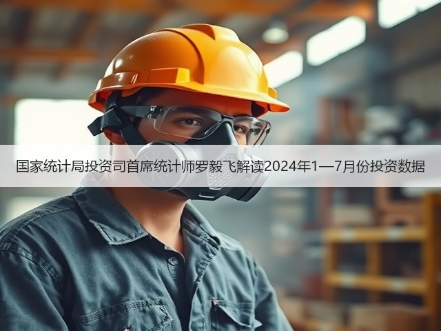 国家统计局投资司首席统计师罗毅飞解读2024年1—7月份投资数据(图1)