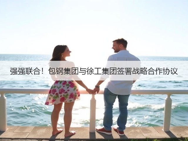 强强联合！包钢集团与徐工集团签署战略合作协议(图3)