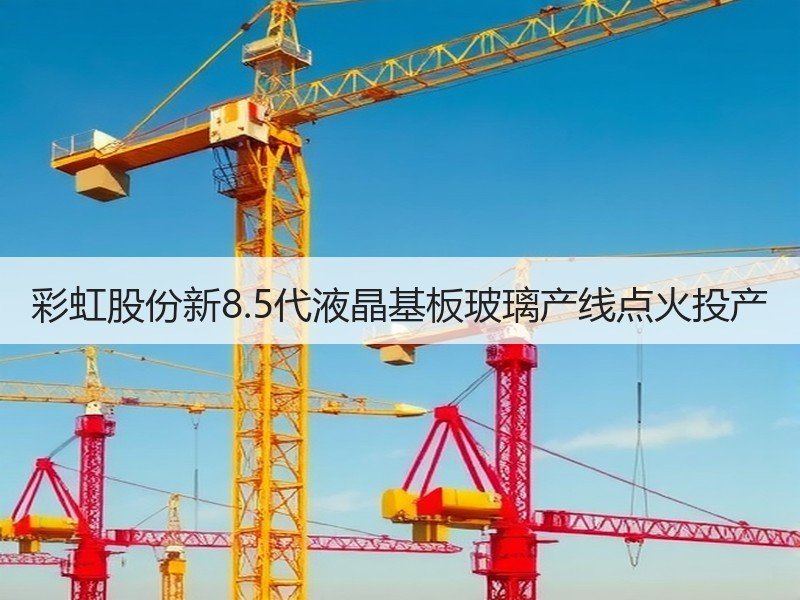 彩虹股份新8.5代液晶基板玻璃产线点火投产