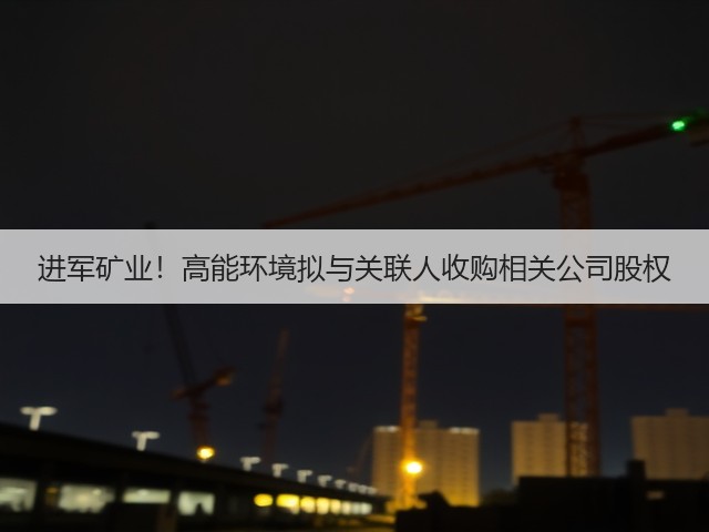进军矿业！高能环境拟与关联人收购相关公司股权(图2)
