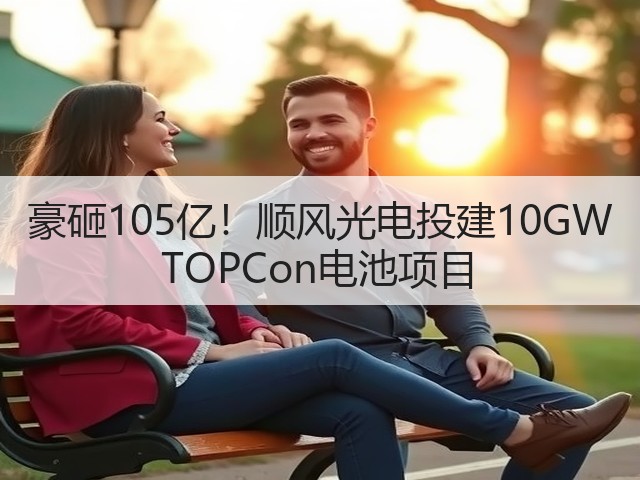 豪砸105亿!顺风光电投建10GW TOPCon电池项目(图3) 豪砸105亿!顺风光电投建10GW TOPCon电池项目(图3)