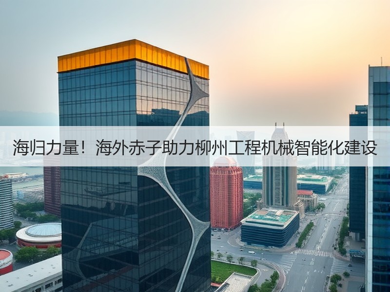 海归力量!海外赤子助力柳州工程机械智能化建设 海归力量!海外赤子助力柳州工程机械智能化建设