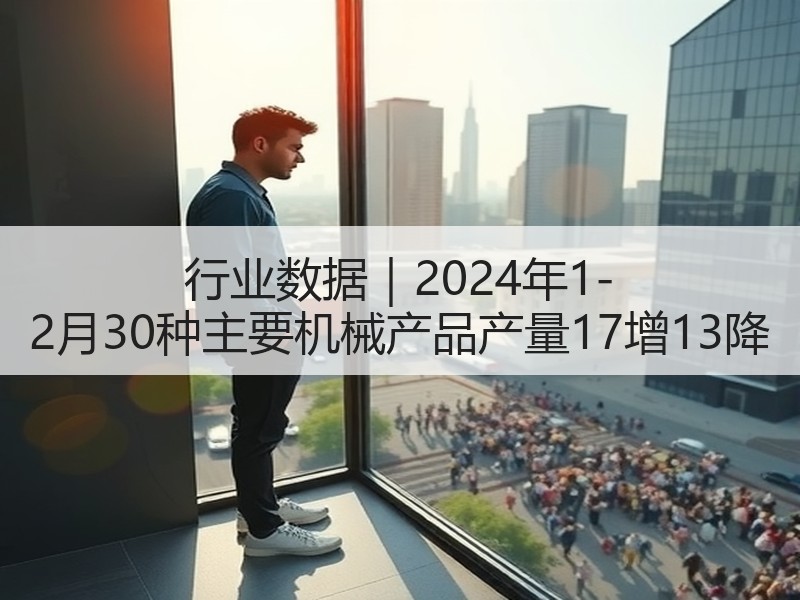 行业数据|2024年1-2月30种主要机械产品产量17增13降 行业数据|2024年1-2月30种主要机械产品产量17增13降