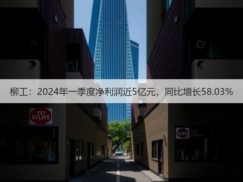 柳工：2024年一季度净利润近5亿元，同比增长58.03%