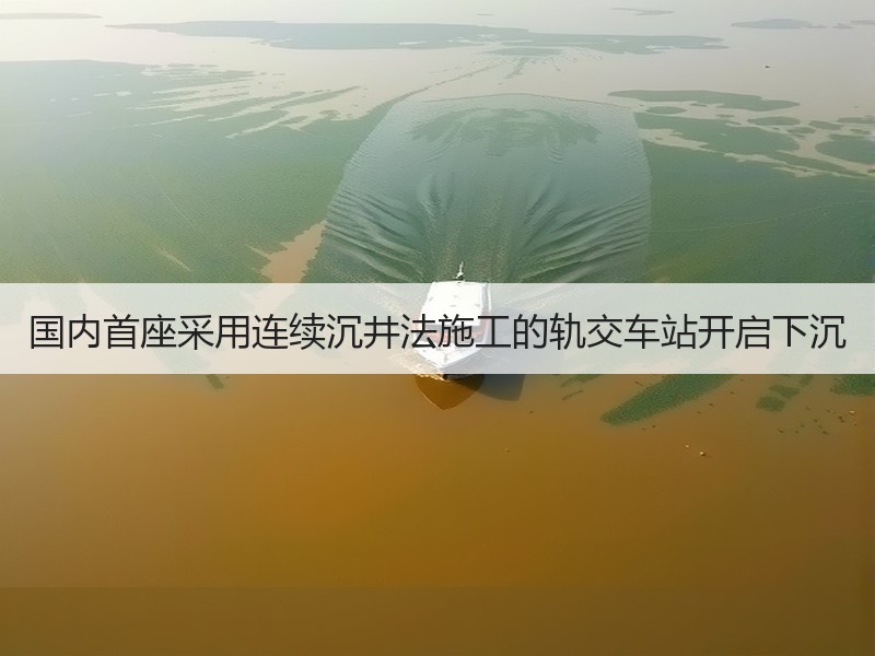 国内首座采用连续沉井法施工的轨交车站开启下沉
