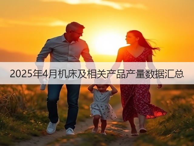 2025年4月机床及相关产品产量数据汇总(图2) 2025年4月机床及相关产品产量数据汇总(图2)